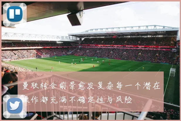 曼联转会前景愈发复杂每一个潜在操作都充满不确定性与风险